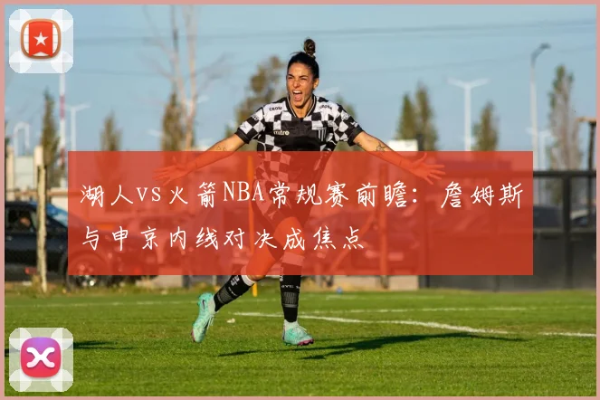 湖人vs火箭NBA常规赛前瞻:詹姆斯与申京内线对决成焦点