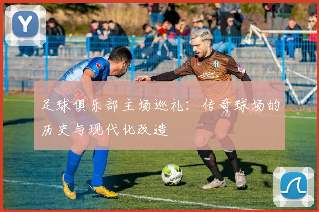足球俱乐部主场巡礼:传奇球场的历史与现代化改造