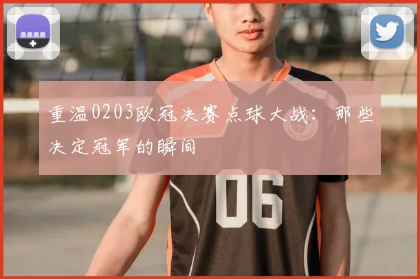 重温0203欧冠决赛点球大战：那些决定冠军的瞬间