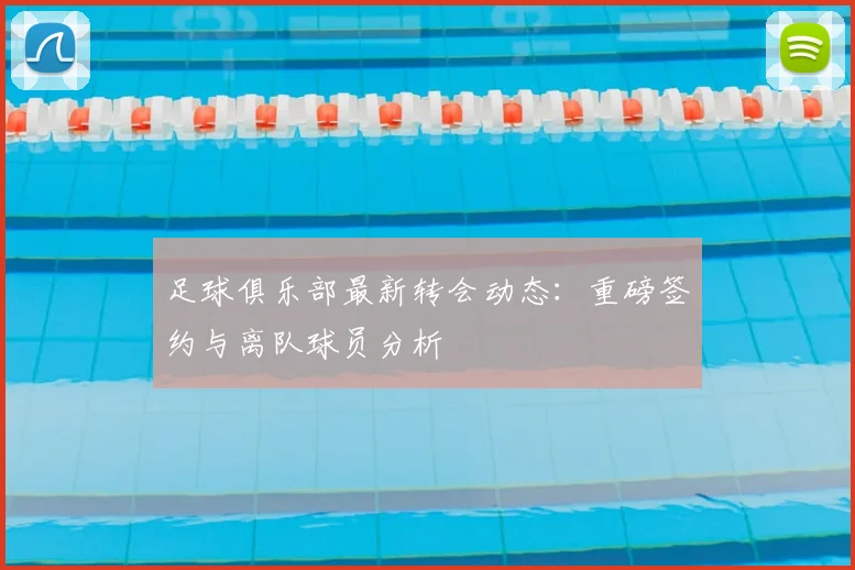 足球俱乐部最新转会动态：重磅签约与离队球员分析