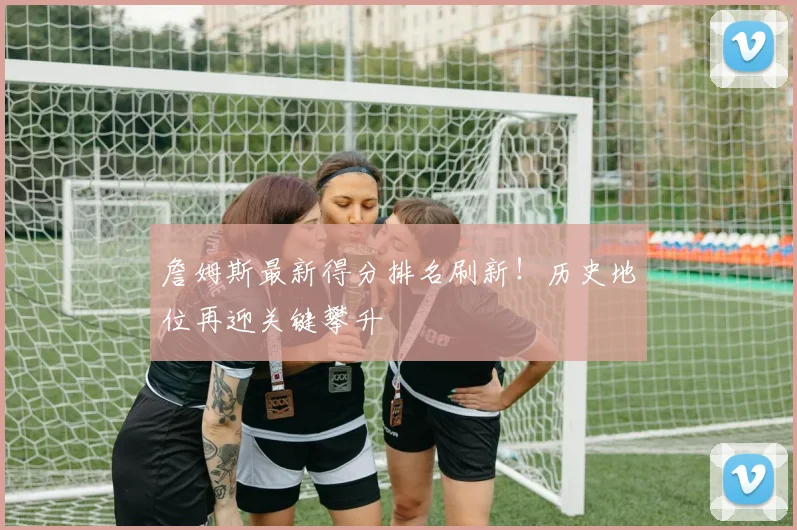 詹姆斯最新得分排名刷新！历史地位再迎关键攀升