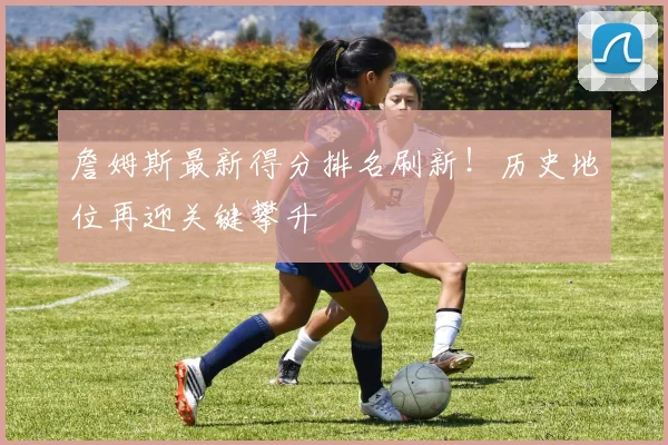 詹姆斯最新得分排名刷新！历史地位再迎关键攀升