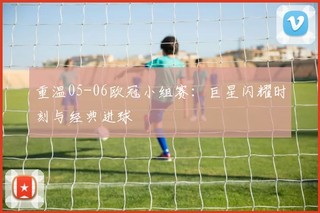 重温05-06欧冠小组赛：巨星闪耀时刻与经典进球